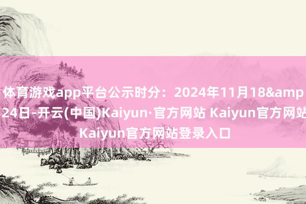 体育游戏app平台公示时分：2024年11月18&mdash;24日-开云(中国)Kaiyun·官方网站 Kaiyun官方网站登录入口