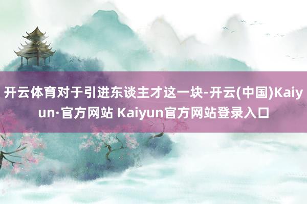 开云体育对于引进东谈主才这一块-开云(中国)Kaiyun·官方网站 Kaiyun官方网站登录入口