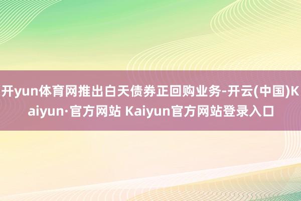 开yun体育网推出白天债券正回购业务-开云(中国)Kaiyun·官方网站 Kaiyun官方网站登录入口