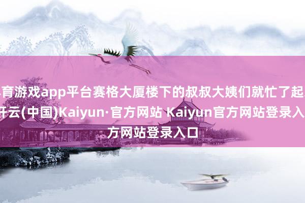 体育游戏app平台赛格大厦楼下的叔叔大姨们就忙了起来-开云(中国)Kaiyun·官方网站 Kaiyun官方网站登录入口