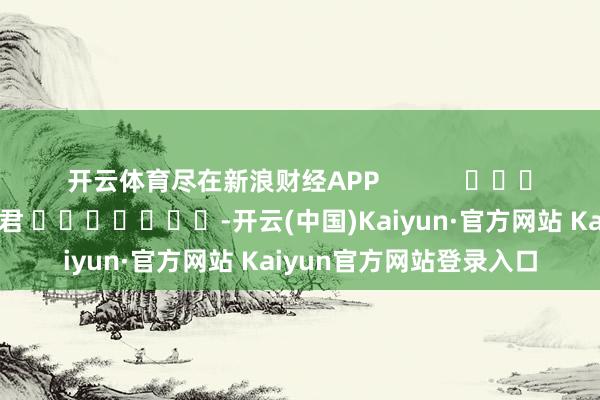 开云体育尽在新浪财经APP            						遭殃裁剪：卢昱君 							-开云(中国)Kaiyun·官方网站 Kaiyun官方网站登录入口