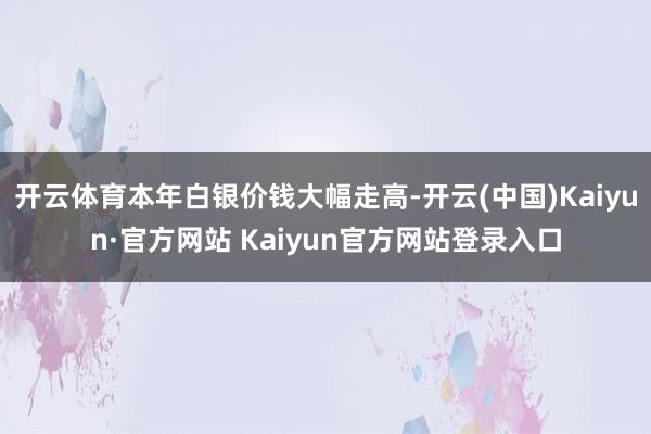 开云体育本年白银价钱大幅走高-开云(中国)Kaiyun·官方网站 Kaiyun官方网站登录入口