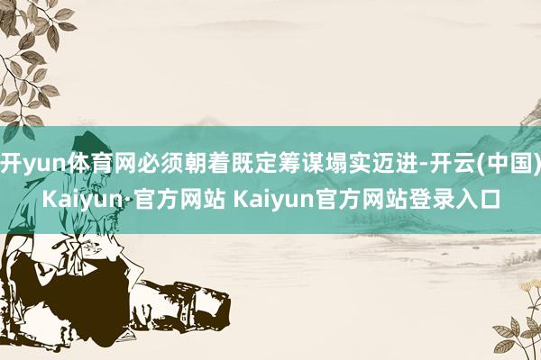 开yun体育网必须朝着既定筹谋塌实迈进-开云(中国)Kaiyun·官方网站 Kaiyun官方网站登录入口