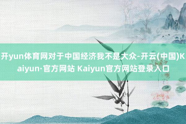 开yun体育网对于中国经济我不是大众-开云(中国)Kaiyun·官方网站 Kaiyun官方网站登录入口