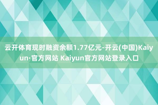 云开体育现时融资余额1.77亿元-开云(中国)Kaiyun·官方网站 Kaiyun官方网站登录入口