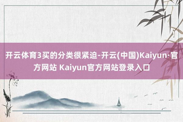 开云体育3买的分类很紧迫-开云(中国)Kaiyun·官方网站 Kaiyun官方网站登录入口