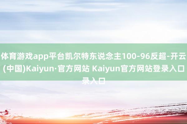 体育游戏app平台凯尔特东说念主100-96反超-开云(中国)Kaiyun·官方网站 Kaiyun官方网站登录入口