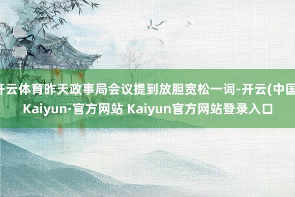 开云体育昨天政事局会议提到放胆宽松一词-开云(中国)Kaiyun·官方网站 Kaiyun官方网站登录入口