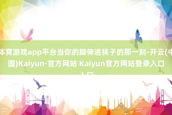 体育游戏app平台当你的脚伸进袜子的那一刻-开云(中国)Kaiyun·官方网站 Kaiyun官方网站登录入口