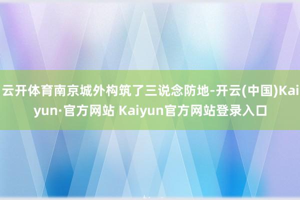 云开体育南京城外构筑了三说念防地-开云(中国)Kaiyun·官方网站 Kaiyun官方网站登录入口