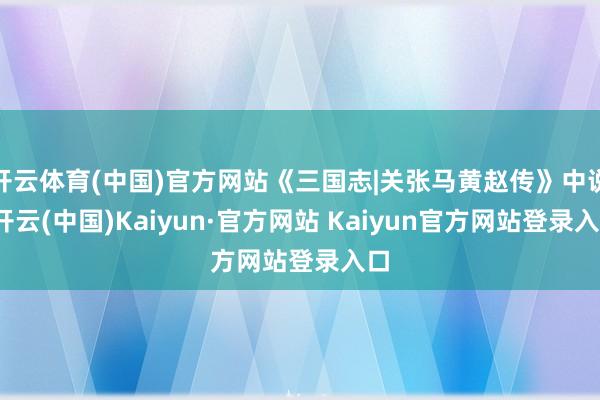 开云体育(中国)官方网站《三国志|关张马黄赵传》中说-开云(中国)Kaiyun·官方网站 Kaiyun官方网站登录入口