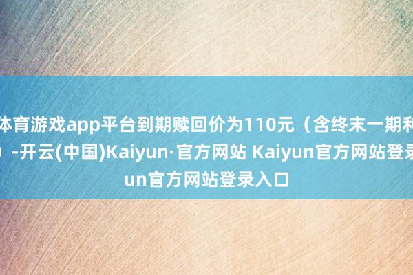 体育游戏app平台到期赎回价为110元（含终末一期利息））-开云(中国)Kaiyun·官方网站 Kaiyun官方网站登录入口