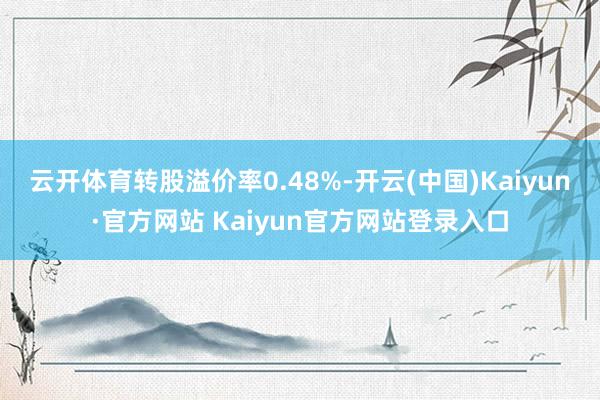 云开体育转股溢价率0.48%-开云(中国)Kaiyun·官方网站 Kaiyun官方网站登录入口