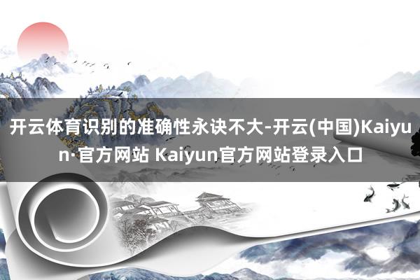 开云体育识别的准确性永诀不大-开云(中国)Kaiyun·官方网站 Kaiyun官方网站登录入口