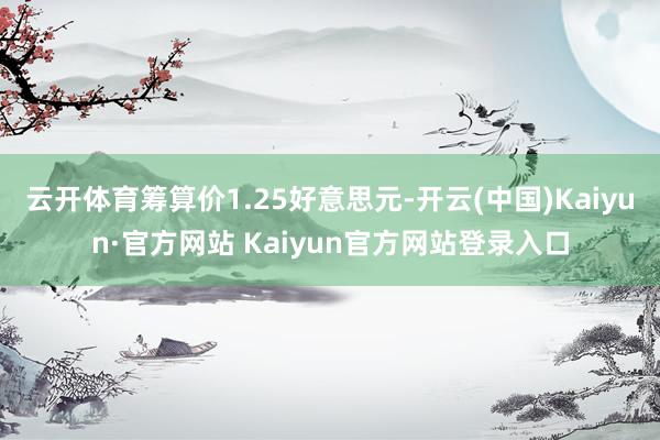 云开体育筹算价1.25好意思元-开云(中国)Kaiyun·官方网站 Kaiyun官方网站登录入口