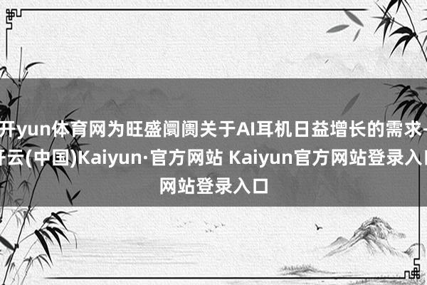 开yun体育网为旺盛阛阓关于AI耳机日益增长的需求-开云(中国)Kaiyun·官方网站 Kaiyun官方网站登录入口