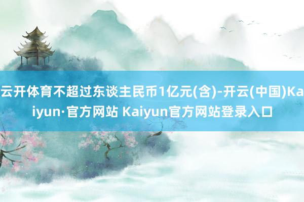 云开体育不超过东谈主民币1亿元(含)-开云(中国)Kaiyun·官方网站 Kaiyun官方网站登录入口