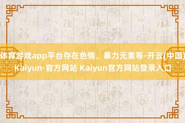 体育游戏app平台存在色情、暴力元素等-开云(中国)Kaiyun·官方网站 Kaiyun官方网站登录入口