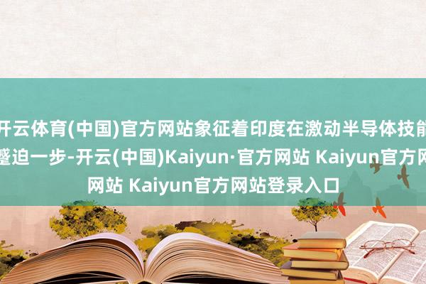 开云体育(中国)官方网站象征着印度在激动半导体技能方面迈出了蹙迫一步-开云(中国)Kaiyun·官方网站 Kaiyun官方网站登录入口