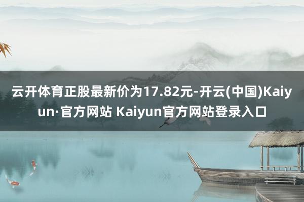 云开体育正股最新价为17.82元-开云(中国)Kaiyun·官方网站 Kaiyun官方网站登录入口