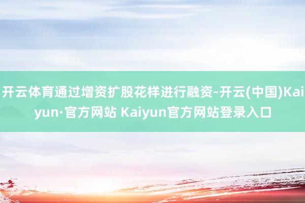 开云体育通过增资扩股花样进行融资-开云(中国)Kaiyun·官方网站 Kaiyun官方网站登录入口