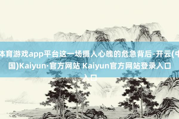 体育游戏app平台这一场摄人心魄的危急背后-开云(中国)Kaiyun·官方网站 Kaiyun官方网站登录入口