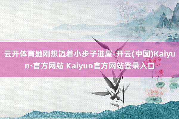 云开体育她刚想迈着小步子进屋-开云(中国)Kaiyun·官方网站 Kaiyun官方网站登录入口