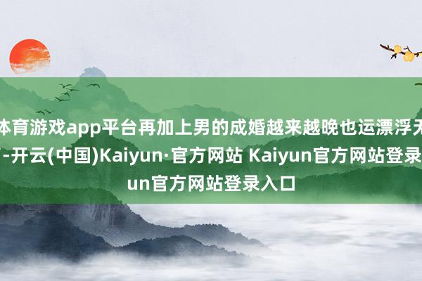 体育游戏app平台再加上男的成婚越来越晚也运漂浮无数了-开云(中国)Kaiyun·官方网站 Kaiyun官方网站登录入口