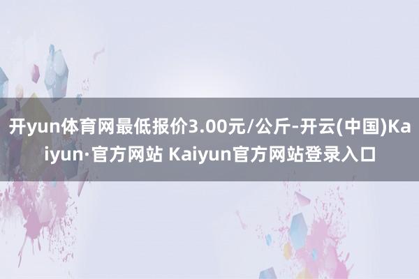 开yun体育网最低报价3.00元/公斤-开云(中国)Kaiyun·官方网站 Kaiyun官方网站登录入口