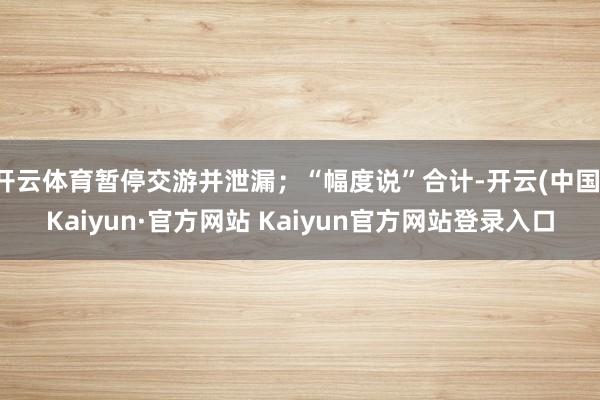 开云体育暂停交游并泄漏；“幅度说”合计-开云(中国)Kaiyun·官方网站 Kaiyun官方网站登录入口