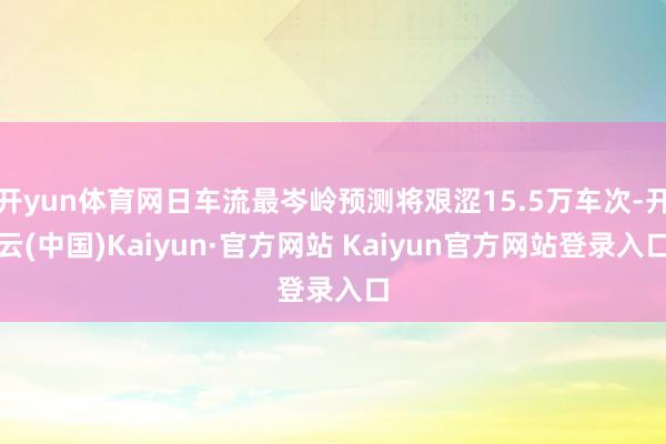 开yun体育网日车流最岑岭预测将艰涩15.5万车次-开云(中国)Kaiyun·官方网站 Kaiyun官方网站登录入口