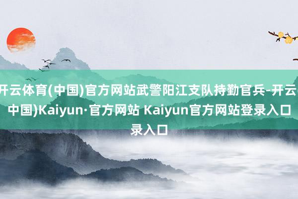 开云体育(中国)官方网站武警阳江支队持勤官兵-开云(中国)Kaiyun·官方网站 Kaiyun官方网站登录入口