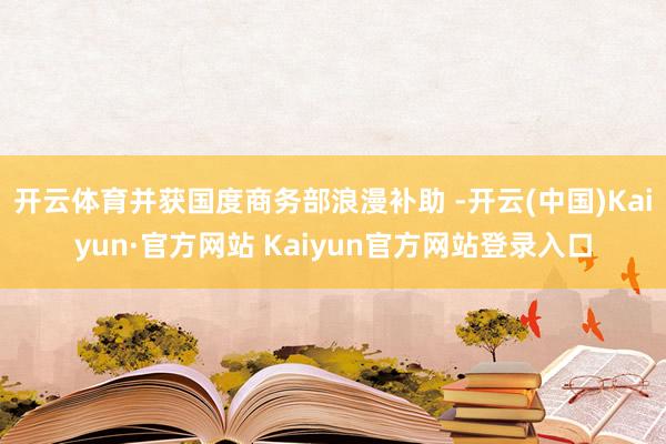 开云体育并获国度商务部浪漫补助 -开云(中国)Kaiyun·官方网站 Kaiyun官方网站登录入口