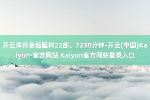 开云体育童话题材22部、7230分钟-开云(中国)Kaiyun·官方网站 Kaiyun官方网站登录入口