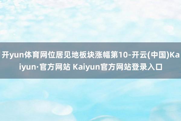 开yun体育网位居见地板块涨幅第10-开云(中国)Kaiyun·官方网站 Kaiyun官方网站登录入口