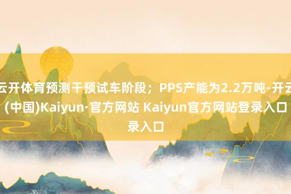 云开体育预测干预试车阶段；PPS产能为2.2万吨-开云(中国)Kaiyun·官方网站 Kaiyun官方网站登录入口