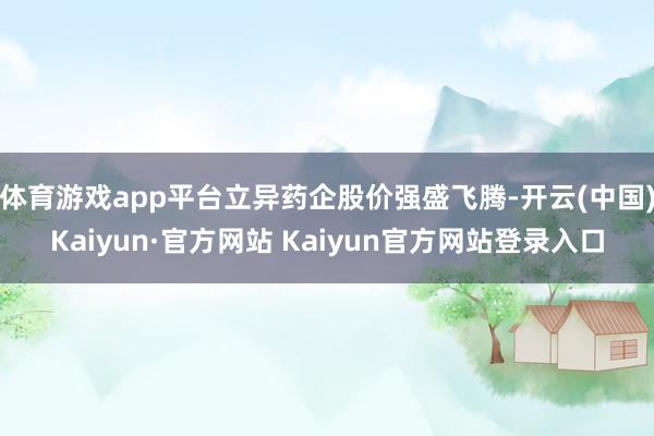 体育游戏app平台立异药企股价强盛飞腾-开云(中国)Kaiyun·官方网站 Kaiyun官方网站登录入口